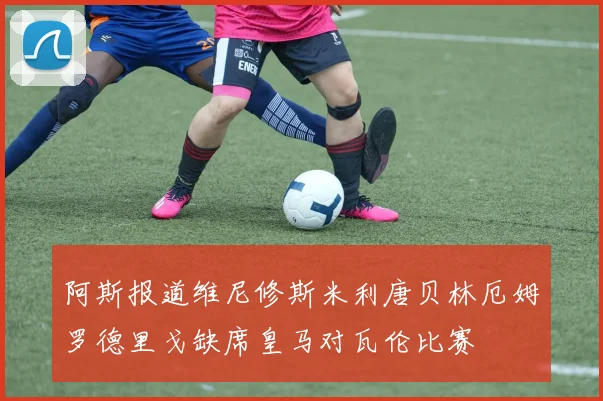 阿斯报道维尼修斯米利唐贝林厄姆罗德里戈缺席皇马对瓦伦比赛