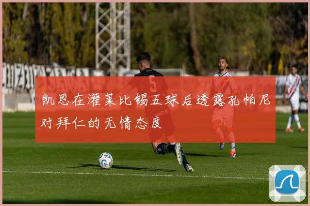 凯恩在灌莱比锡五球后透露孔帕尼对拜仁的无情态度
