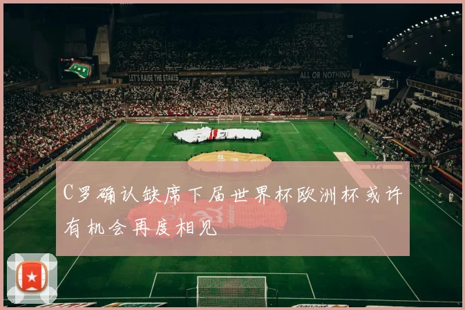C罗确认缺席下届世界杯欧洲杯或许有机会再度相见