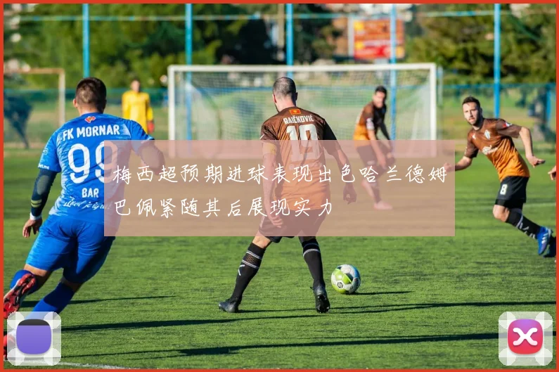 梅西超预期进球表现出色哈兰德姆巴佩紧随其后展现实力