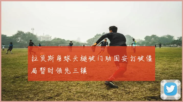 拉莫斯角球头槌破门助国安打破僵局暂时领先三镇