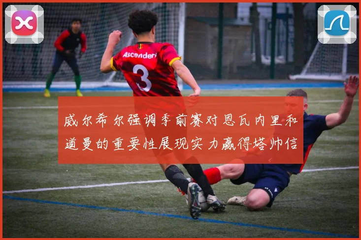 威尔希尔强调季前赛对恩瓦内里和道曼的重要性展现实力赢得塔帅信任