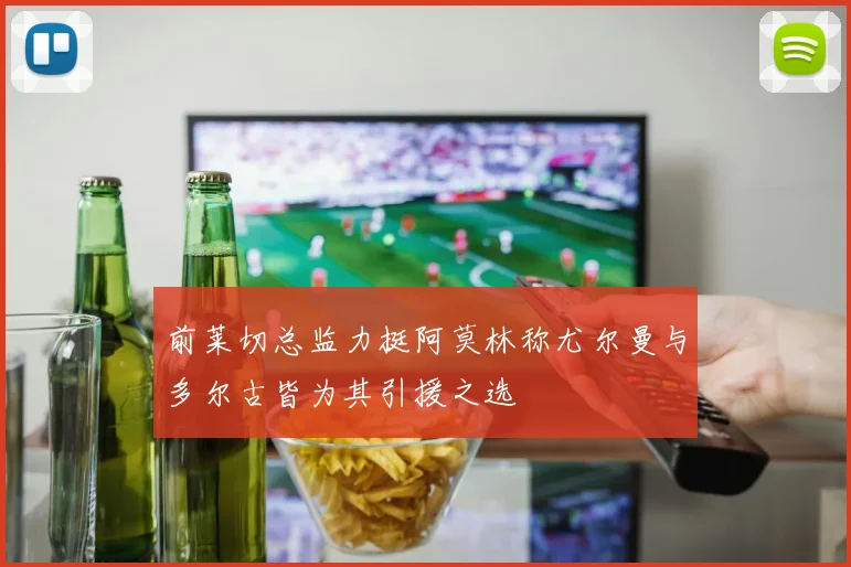 前莱切总监力挺阿莫林称尤尔曼与多尔古皆为其引援之选