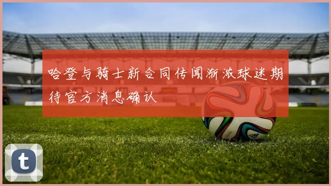 哈登与骑士新合同传闻渐浓球迷期待官方消息确认