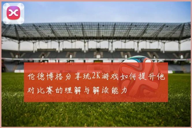 伦德博格分享玩2K游戏如何提升他对比赛的理解与解读能力