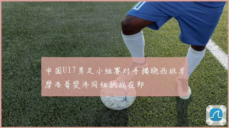 中国U17男足小组赛对手揭晓西班牙摩洛哥斐济同组挑战在即
