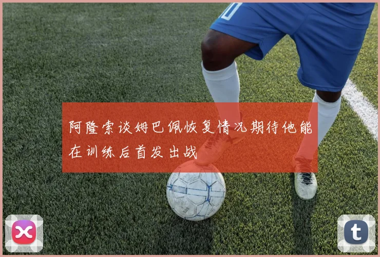 阿隆索谈姆巴佩恢复情况期待他能在训练后首发出战