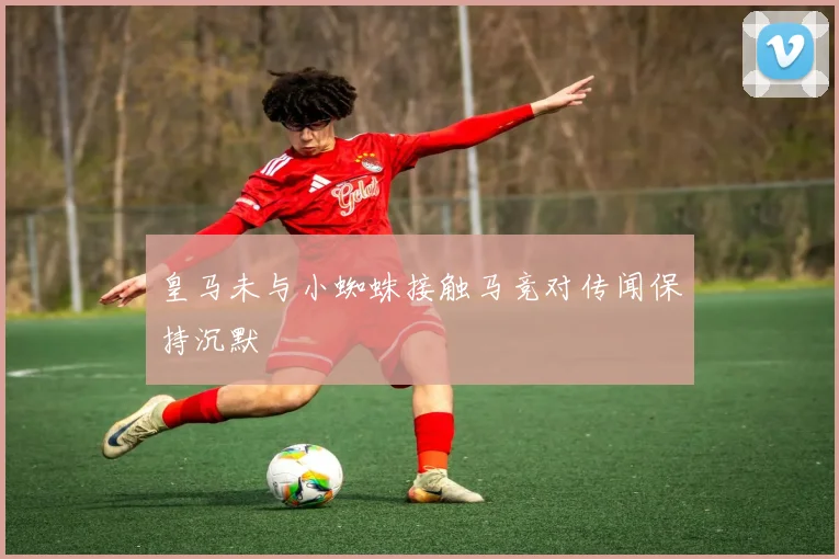 皇马未与小蜘蛛接触马竞对传闻保持沉默