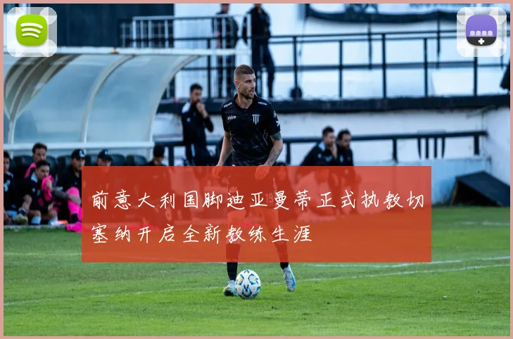 前意大利国脚迪亚曼蒂正式执教切塞纳开启全新教练生涯