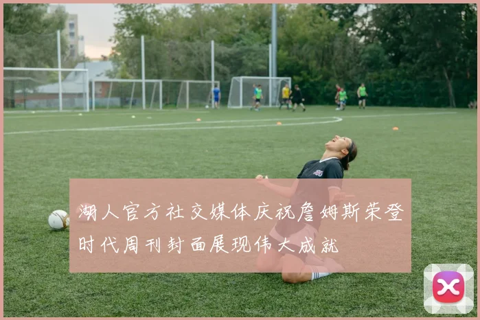 湖人官方社交媒体庆祝詹姆斯荣登时代周刊封面展现伟大成就