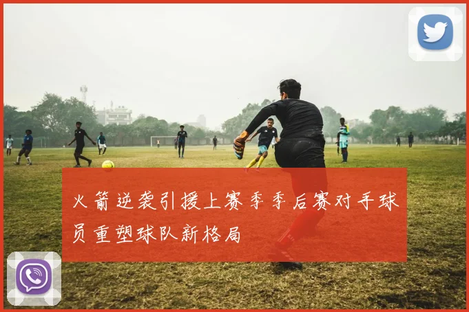 火箭逆袭引援上赛季季后赛对手球员重塑球队新格局