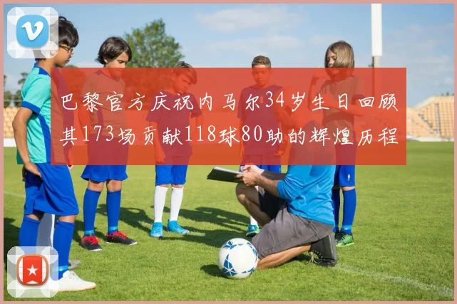 巴黎官方庆祝内马尔34岁生日回顾其173场贡献118球80助的辉煌历程