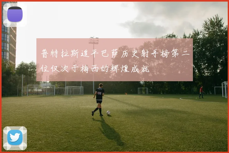 普特拉斯追平巴萨历史射手榜第二位仅次于梅西的辉煌成就