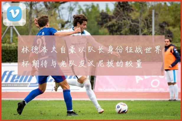 林德洛夫自豪以队长身份征战世界杯期待与老队友汉尼拔的较量