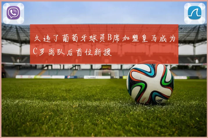 久违了葡萄牙球员B席加盟皇马成为C罗离队后首位新援