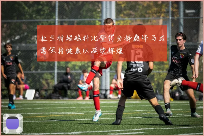 杜兰特超越科比登得分榜巅峰马龙需保持健康以延续辉煌
