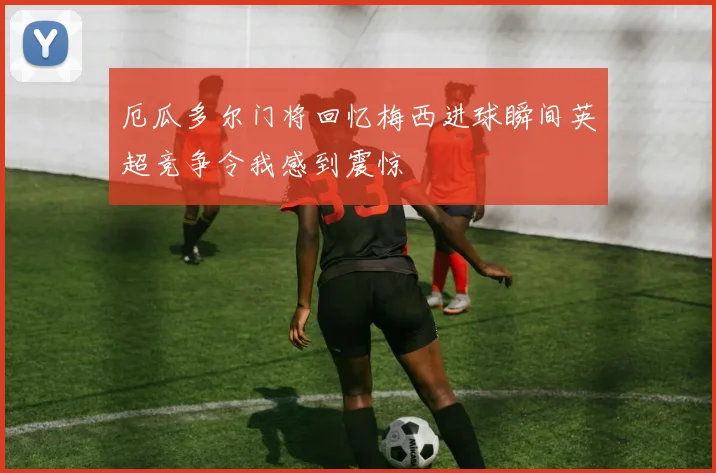 厄瓜多尔门将回忆梅西进球瞬间英超竞争令我感到震惊