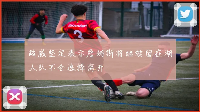 路威坚定表示詹姆斯将继续留在湖人队不会选择离开