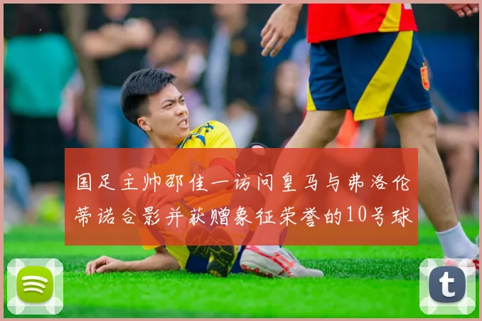 国足主帅邵佳一访问皇马与弗洛伦蒂诺合影并获赠象征荣誉的10号球衣
