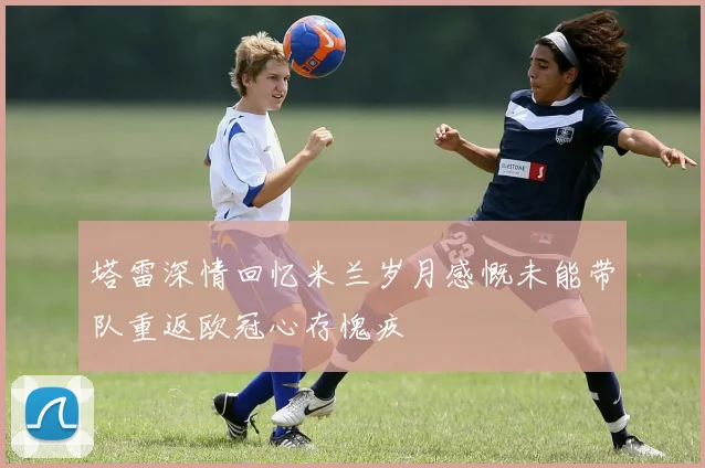 塔雷深情回忆米兰岁月感慨未能带队重返欧冠心存愧疚