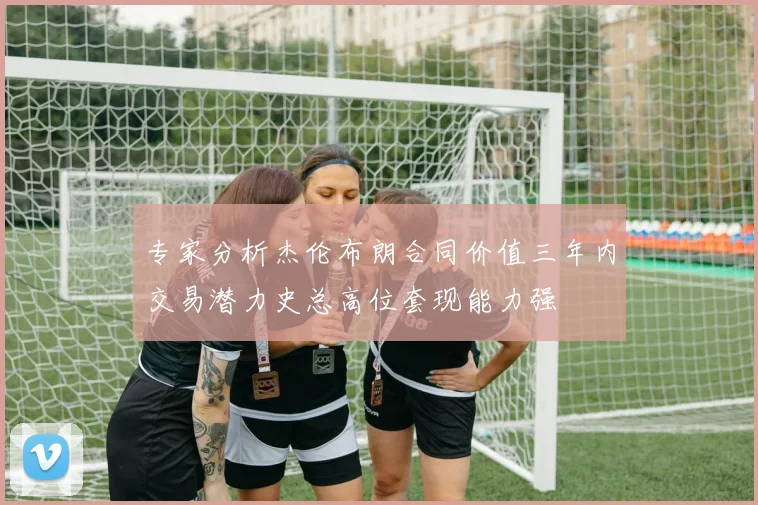 专家分析杰伦布朗合同价值三年内交易潜力史总高位套现能力强