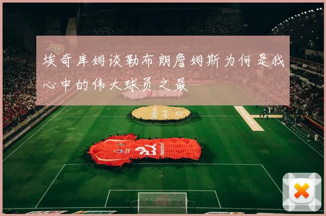 埃奇库姆谈勒布朗詹姆斯为何是我心中的伟大球员之最