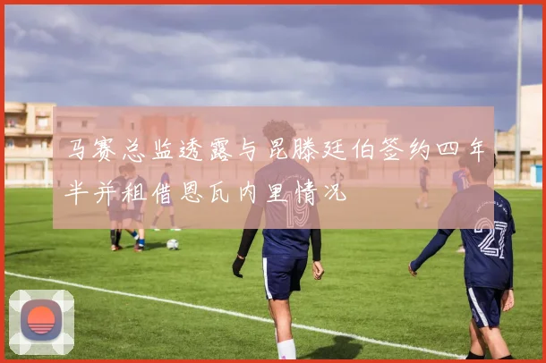 马赛总监透露与昆滕廷伯签约四年半并租借恩瓦内里情况