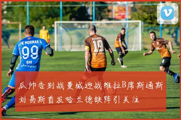 瓜帅告别战曼城迎战维拉B席斯通斯刘易斯首发哈兰德缺阵引关注