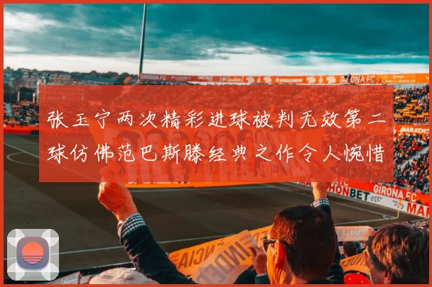 张玉宁两次精彩进球被判无效第二球仿佛范巴斯滕经典之作令人惋惜
