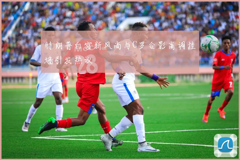 特朗普白宫新风尚与C罗合影高调挂墙引发热议